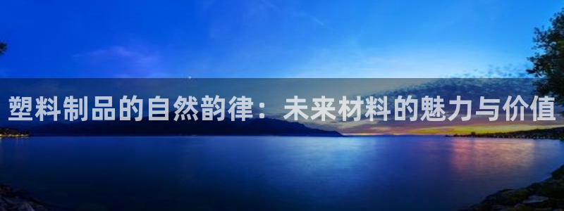 太阳成集团洗米华：塑料制品的自然韵律：未来材料的魅力与价值