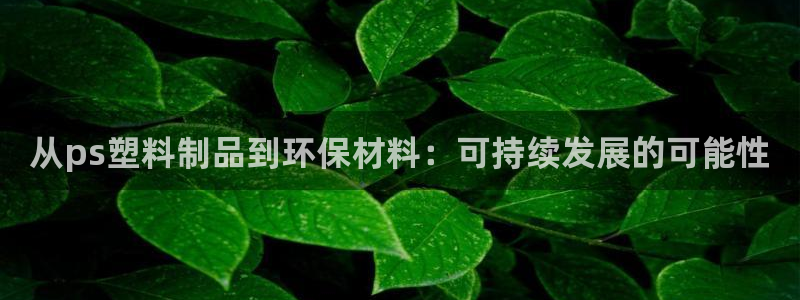 太阳集团电子游戏官方网站：从ps塑料制品到环保材料：可持续发