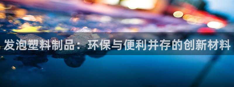 太阳集团0638：发泡塑料制品：环保与便利并存的创新材料